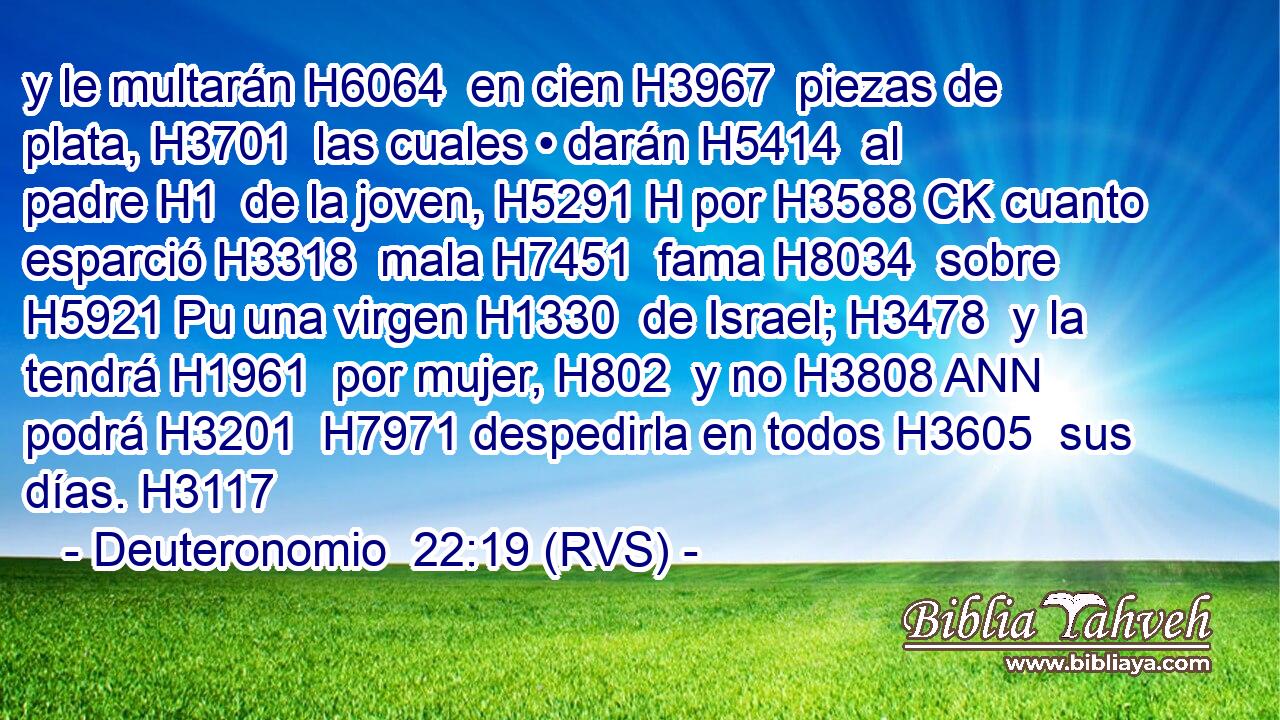 y le multarán H6064  en cien H3967  piezas de plata, H3701  las cuales • darán H5414  al padre H1  de la joven, H5291 H por H3588 CK cuanto esparció H3318  mala H7451  fama H8034  sobre H5921 Pu una virgen H1330  de Israel; H3478  y la tendrá H1961  por mujer, H802  y no H3808 ANN podrá H3201  H7971 despedirla en todos H3605  sus días. H3117  