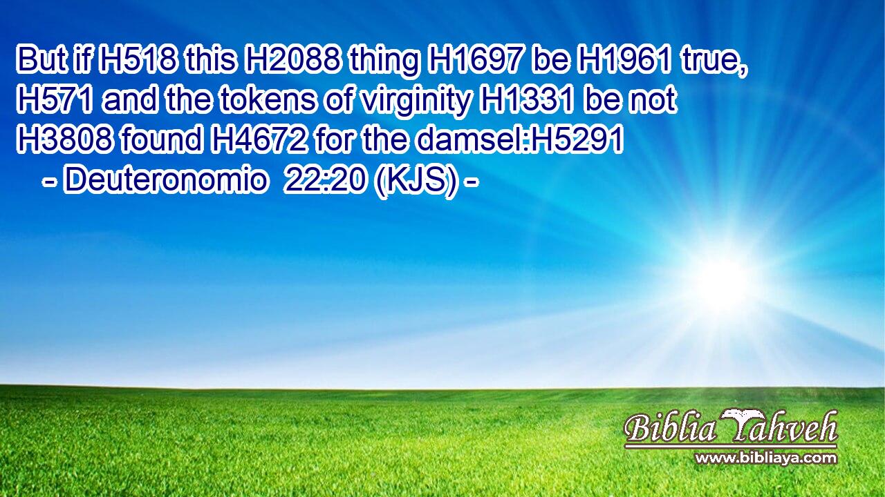 But if H518 this H2088 thing H1697 be H1961 true, H571 and the tokens of virginity H1331 be not H3808 found H4672 for the damsel:H5291