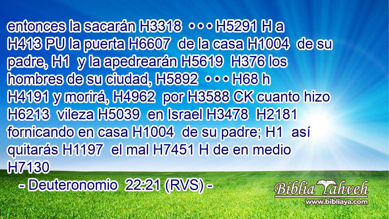 entonces la sacarán H3318  • • • H5291 H a H413 PU la puerta H6607  de la casa H1004  de su padre, H1  y la apedrearán H5619  H376 los hombres de su ciudad, H5892  • • • H68 h H4191 y morirá, H4962  por H3588 CK cuanto hizo H6213  vileza H5039  en Israel H3478  H2181 fornicando en casa H1004  de su padre; H1  así quitarás H1197  el mal H7451 H de en medio H7130 