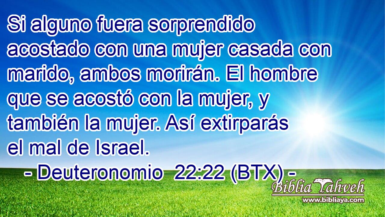 Si alguno fuera sorprendido acostado con una mujer casada con marido, ambos morirán. El hombre que se acostó con la mujer, y también la mujer. Así extirparás el mal de Israel.