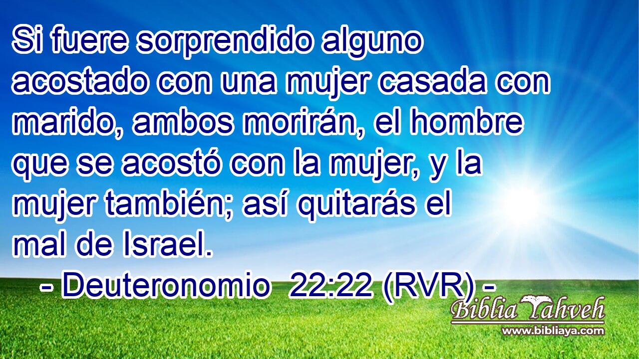 Si fuere sorprendido alguno acostado con una mujer casada con marido, ambos morirán, el hombre que se acostó con la mujer, y la mujer también; así quitarás el mal de Israel.