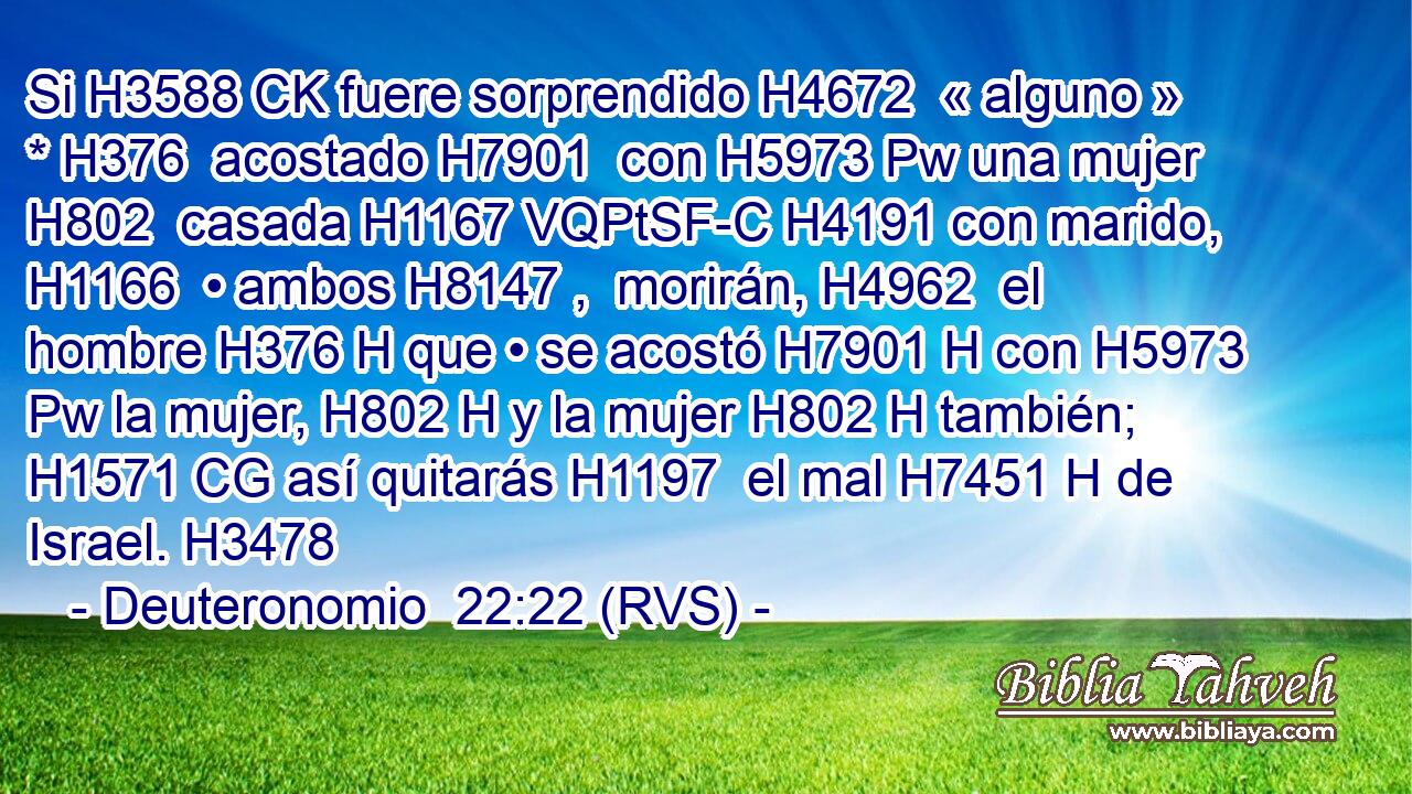 Si H3588 CK fuere sorprendido H4672  « alguno » * H376  acostado H7901  con H5973 Pw una mujer H802  casada H1167 VQPtSF-C H4191 con marido, H1166  • ambos H8147 ,  morirán, H4962  el hombre H376 H que • se acostó H7901 H con H5973 Pw la mujer, H802 H y la mujer H802 H también; H1571 CG así quitarás H1197  el mal H7451 H de Israel. H3478  