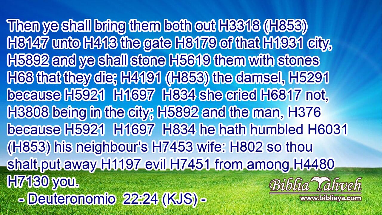 Then ye shall bring them both out H3318 (H853)  H8147 unto H413 the gate H8179 of that H1931 city, H5892 and ye shall stone H5619 them with stones H68 that they die; H4191 (H853) the damsel, H5291 because H5921  H1697  H834 she cried H6817 not, H3808 being in the city; H5892 and the man, H376 because H5921  H1697  H834 he hath humbled H6031 (H853) his neighbour's H7453 wife: H802 so thou shalt put away H1197 evil H7451 from among H4480  H7130 you.
