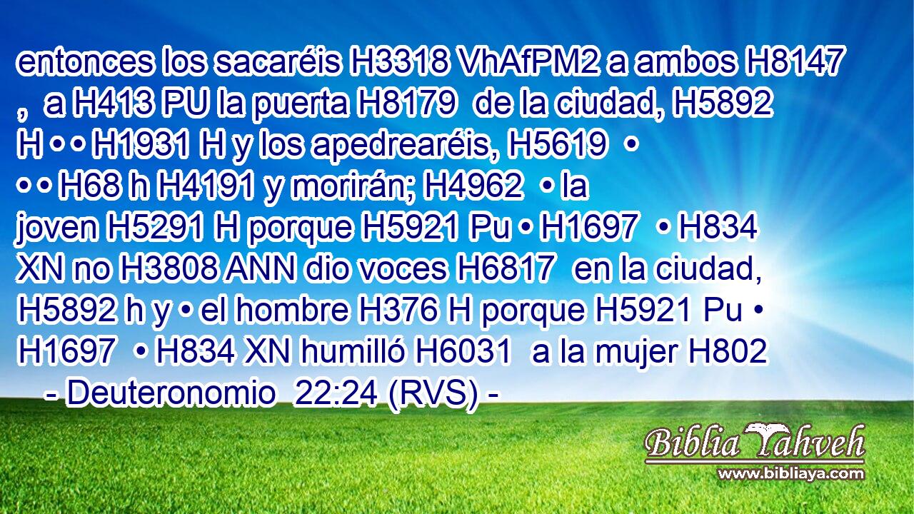 entonces los sacaréis H3318 VhAfPM2 a ambos H8147 ,  a H413 PU la puerta H8179  de la ciudad, H5892 H • • H1931 H y los apedrearéis, H5619  • • • H68 h H4191 y morirán; H4962  • la joven H5291 H porque H5921 Pu • H1697  • H834 XN no H3808 ANN dio voces H6817  en la ciudad, H5892 h y • el hombre H376 H porque H5921 Pu • H1697  • H834 XN humilló H6031  a la mujer H802