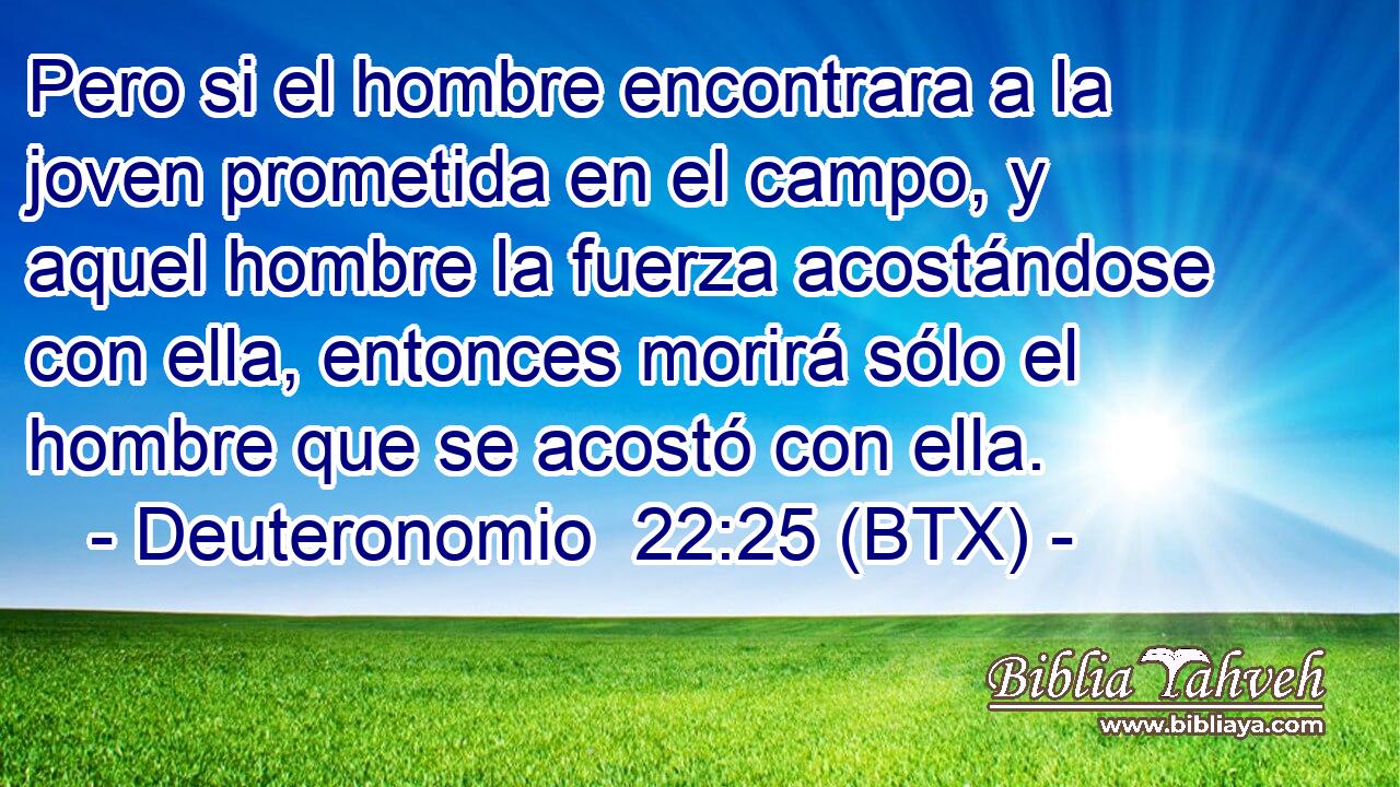 Pero si el hombre encontrara a la joven prometida en el campo, y aquel hombre la fuerza acostándose con ella, entonces morirá sólo el hombre que se acostó con ella.