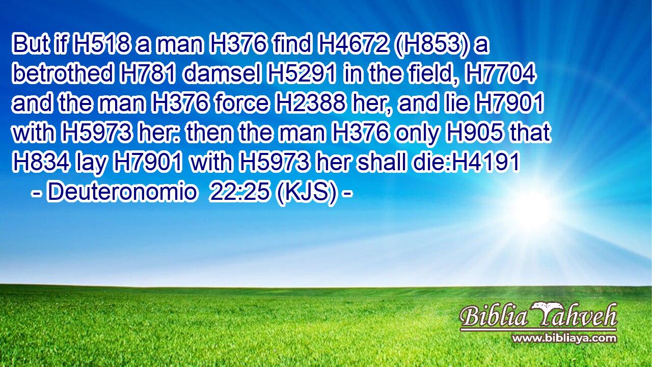 But if H518 a man H376 find H4672 (H853) a betrothed H781 damsel H5291 in the field, H7704 and the man H376 force H2388 her, and lie H7901 with H5973 her: then the man H376 only H905 that H834 lay H7901 with H5973 her shall die:H4191