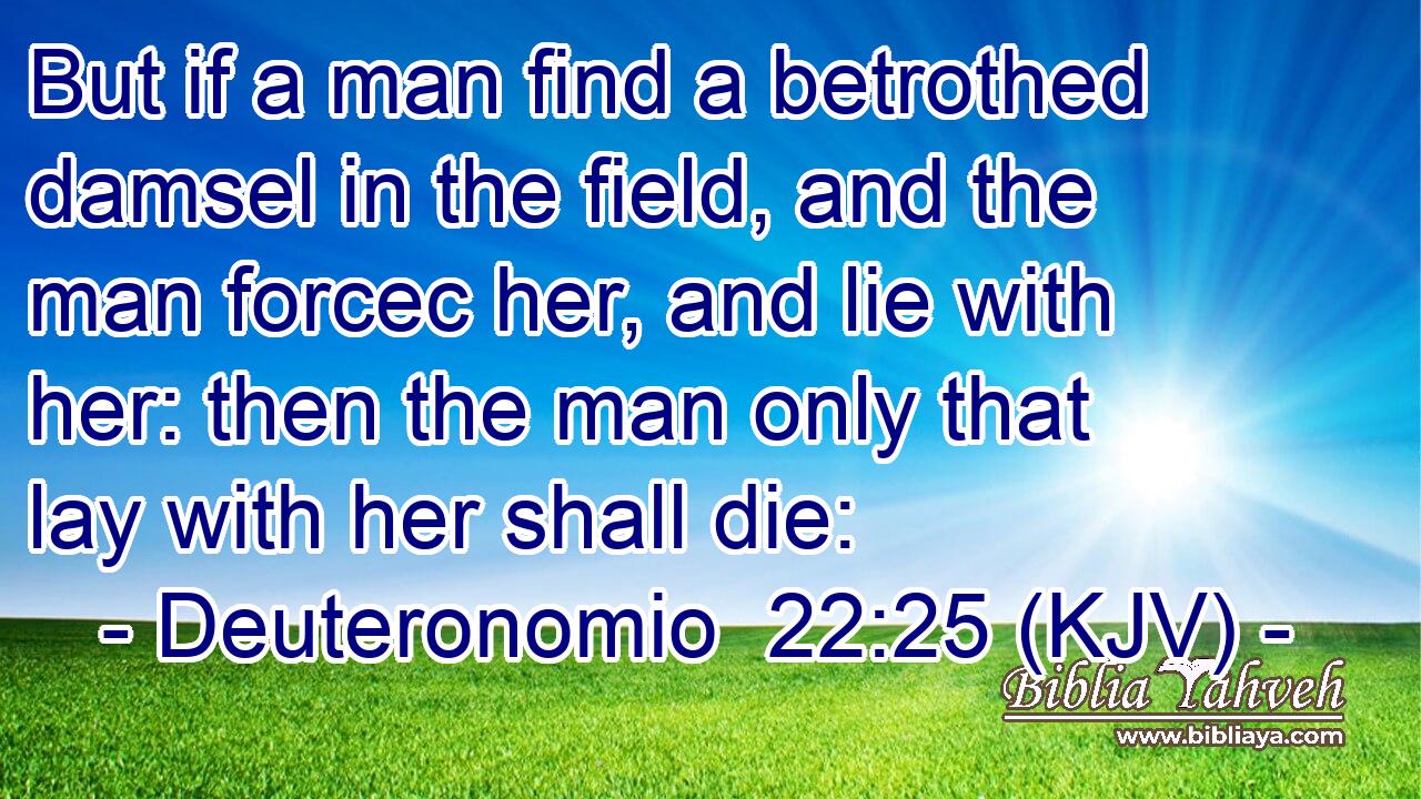 But if a man find a betrothed damsel in the field, and the man forcec her, and lie with her: then the man only that lay with her shall die: