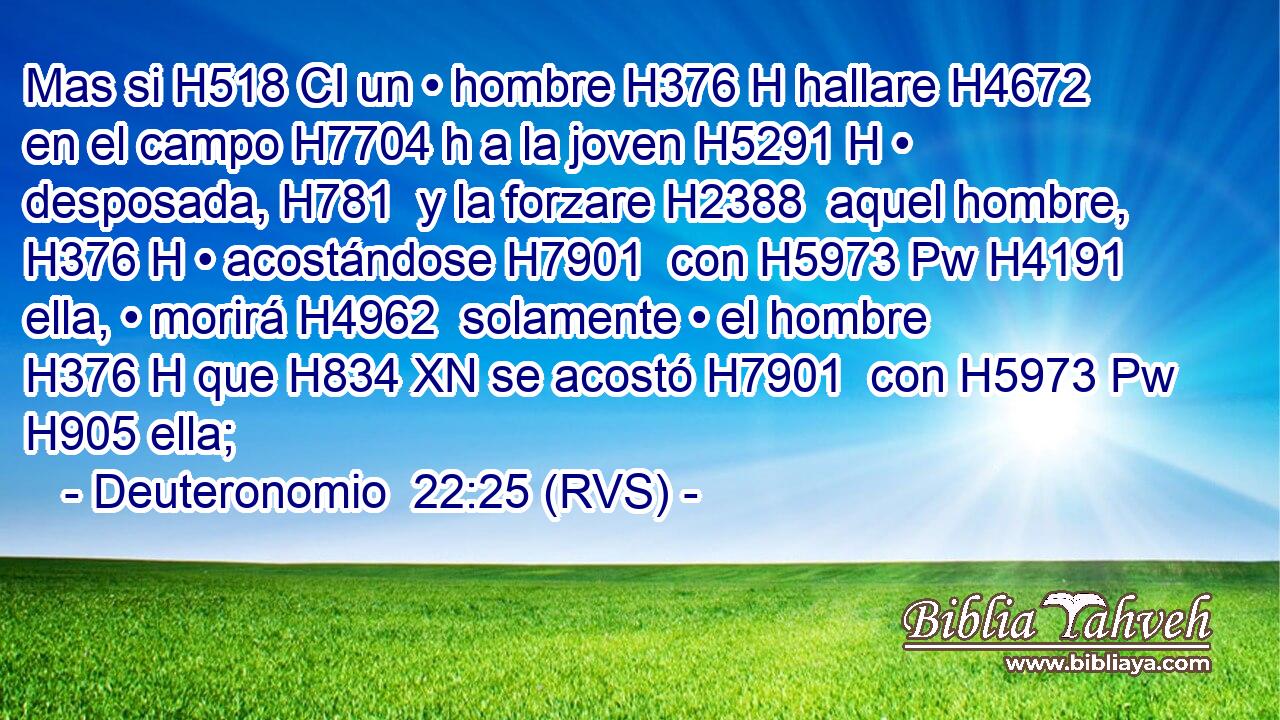 Mas si H518 CI un • hombre H376 H hallare H4672  en el campo H7704 h a la joven H5291 H • desposada, H781  y la forzare H2388  aquel hombre, H376 H • acostándose H7901  con H5973 Pw H4191 ella, • morirá H4962  solamente • el hombre H376 H que H834 XN se acostó H7901  con H5973 Pw H905 ella; 