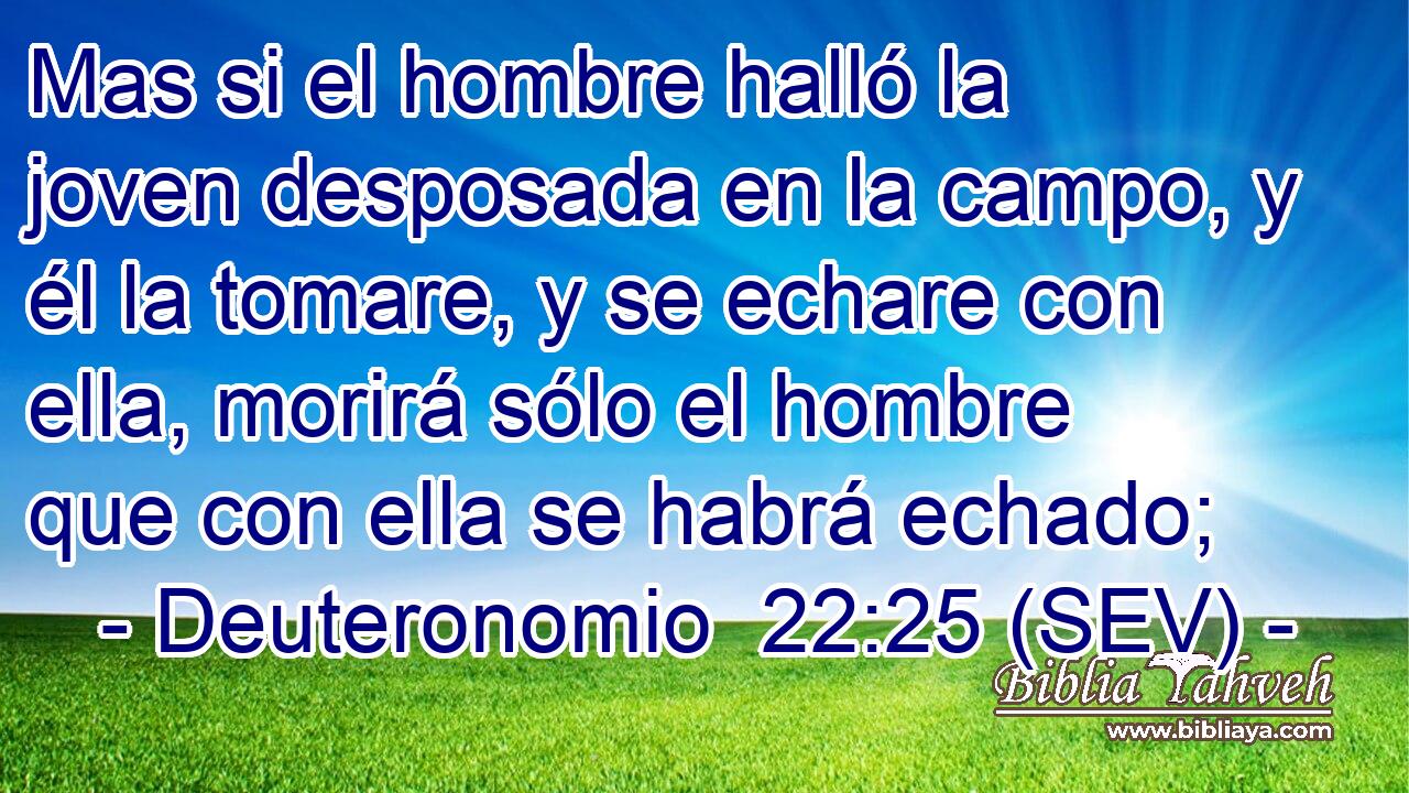 Mas si el hombre halló la joven desposada en la campo, y él la tomare, y se echare con ella, morirá sólo el hombre que con ella se habrá echado;