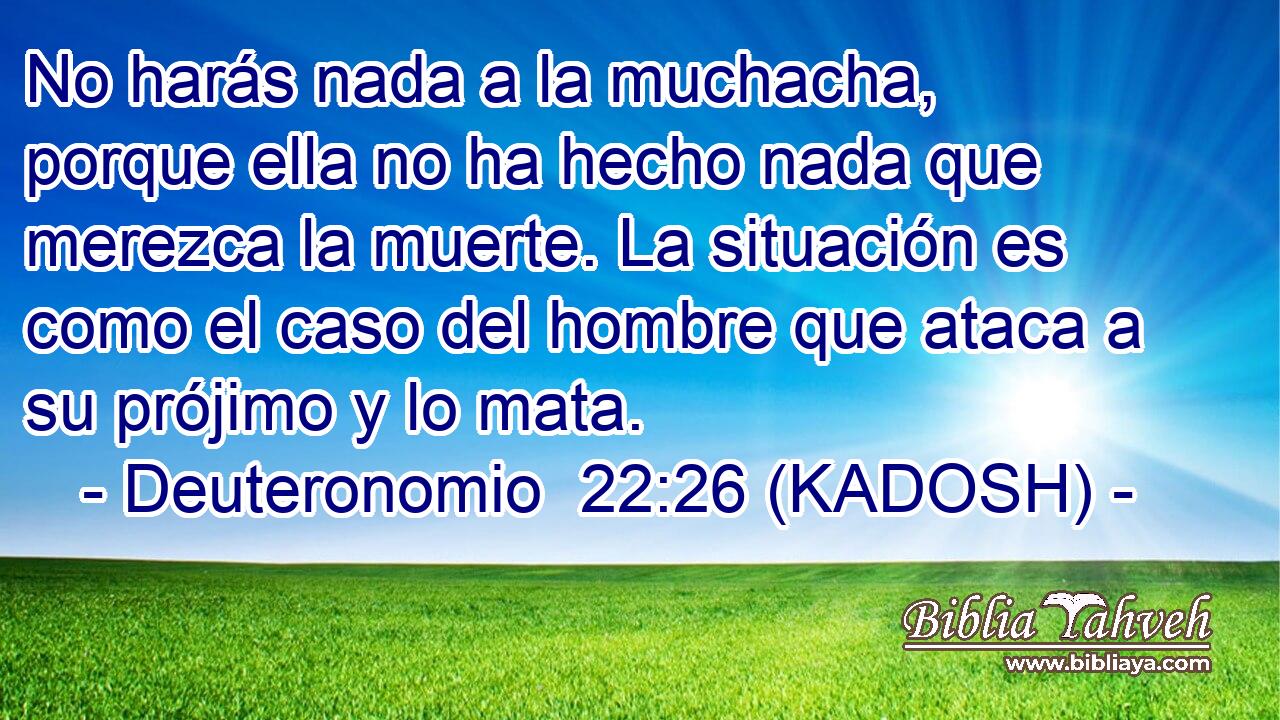  No harás nada a la muchacha, porque ella no ha hecho nada que merezca la muerte. La situación es como el caso del hombre que ataca a su prójimo y lo mata. 