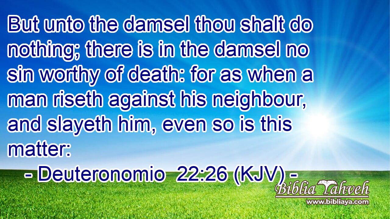But unto the damsel thou shalt do nothing; there is in the damsel no sin worthy of death: for as when a man riseth against his neighbour, and slayeth him, even so is this matter: