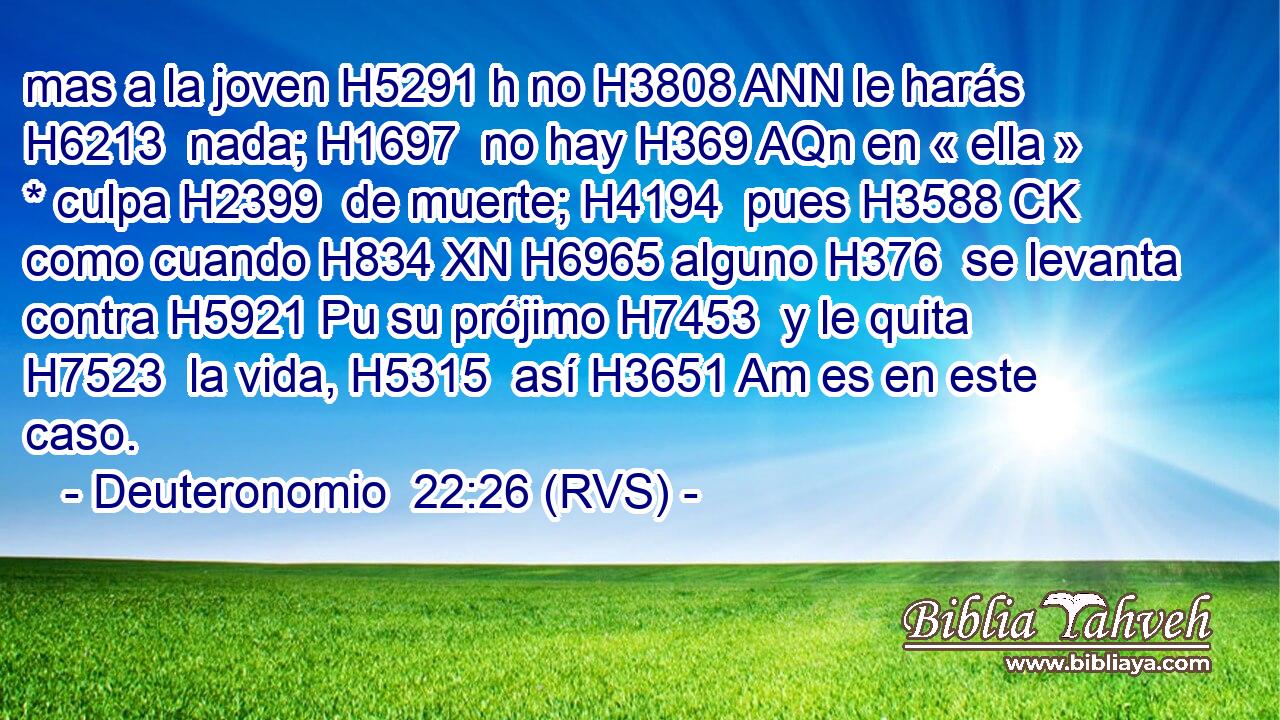 mas a la joven H5291 h no H3808 ANN le harás H6213  nada; H1697  no hay H369 AQn en « ella » * culpa H2399  de muerte; H4194  pues H3588 CK como cuando H834 XN H6965 alguno H376  se levanta contra H5921 Pu su prójimo H7453  y le quita H7523  la vida, H5315  así H3651 Am es en este caso. 