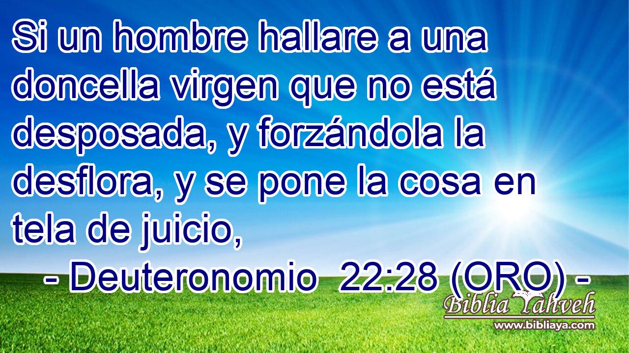  Si un hombre hallare a una doncella virgen que no está desposada, y forzándola la desflora, y se pone la cosa en tela de juicio, 