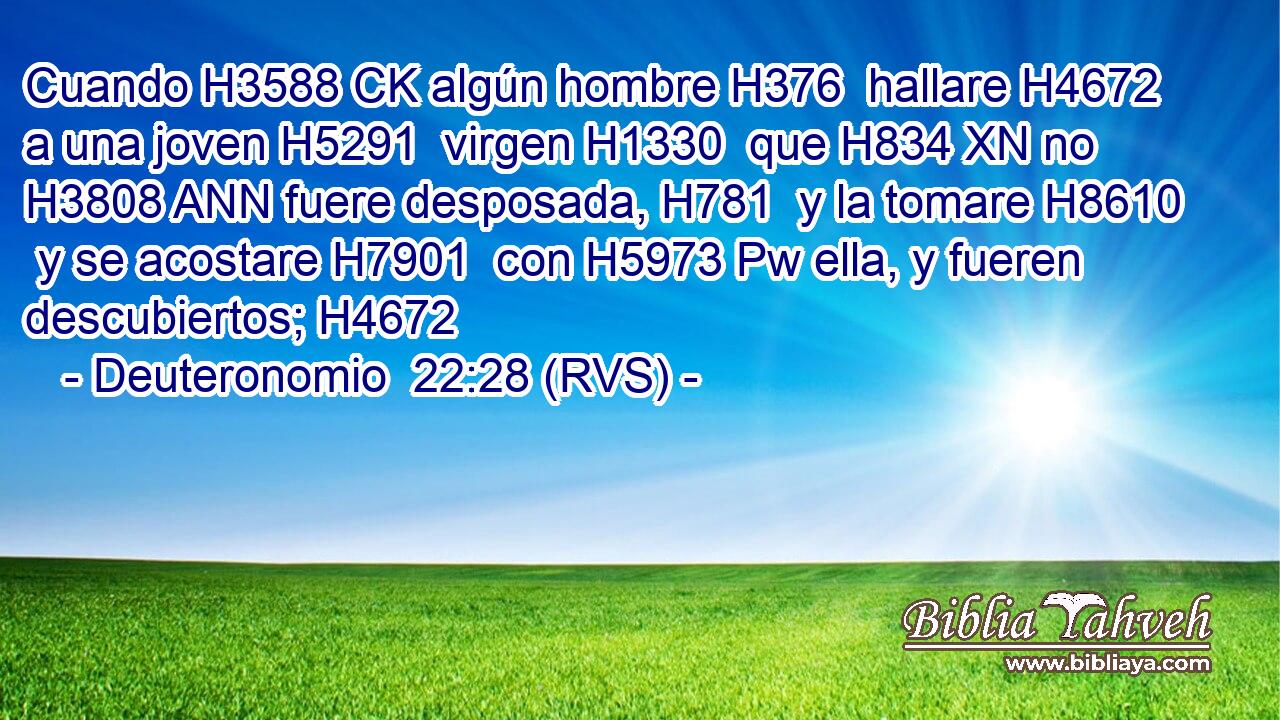 Cuando H3588 CK algún hombre H376  hallare H4672  a una joven H5291  virgen H1330  que H834 XN no H3808 ANN fuere desposada, H781  y la tomare H8610  y se acostare H7901  con H5973 Pw ella, y fueren descubiertos; H4672  