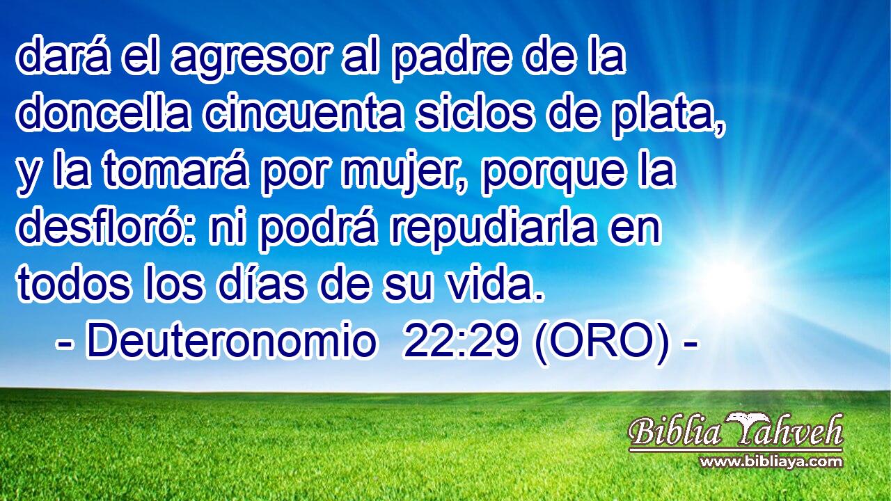  dará el agresor al padre de la doncella cincuenta siclos de plata, y la tomará por mujer, porque la desfloró: ni podrá repudiarla en todos los días de su vida. 