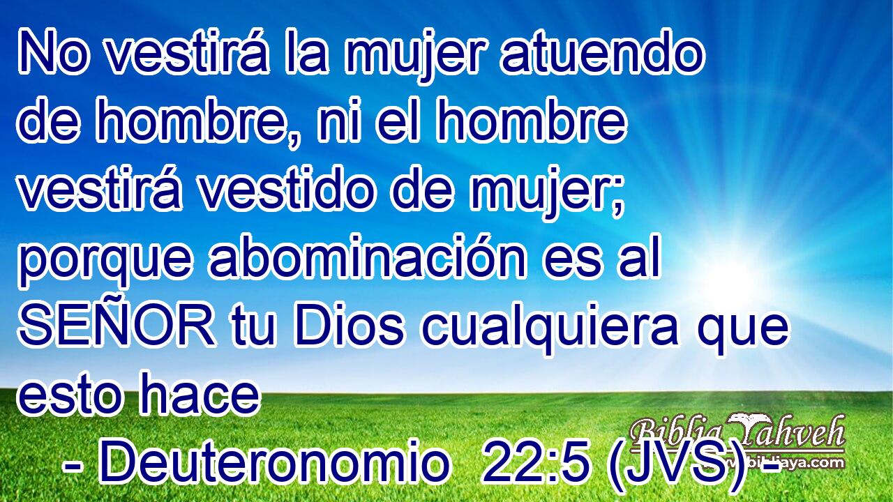 No vestirá la mujer atuendo de hombre, ni el hombre vestirá vestido de mujer; porque abominación es al SEÑOR tu Dios cualquiera que esto hace