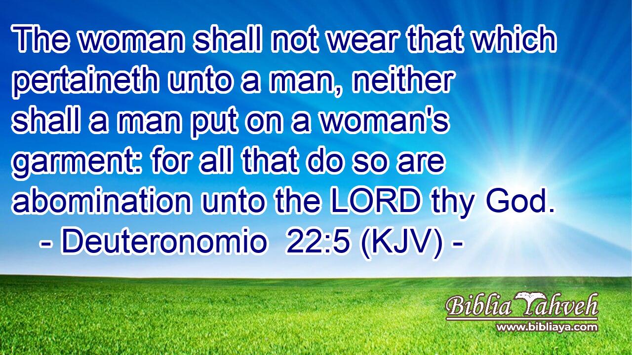 The woman shall not wear that which pertaineth unto a man, neither shall a man put on a woman's garment: for all that do so are abomination unto the LORD thy God.