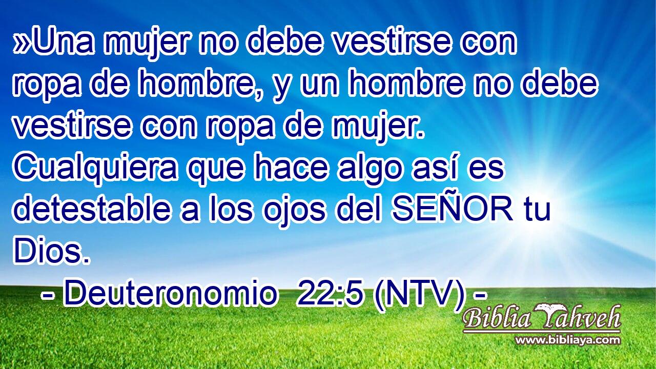 »Una mujer no debe vestirse con ropa de hombre, y un hombre no debe vestirse con ropa de mujer. Cualquiera que hace algo así es detestable a los ojos del SEÑOR tu Dios.