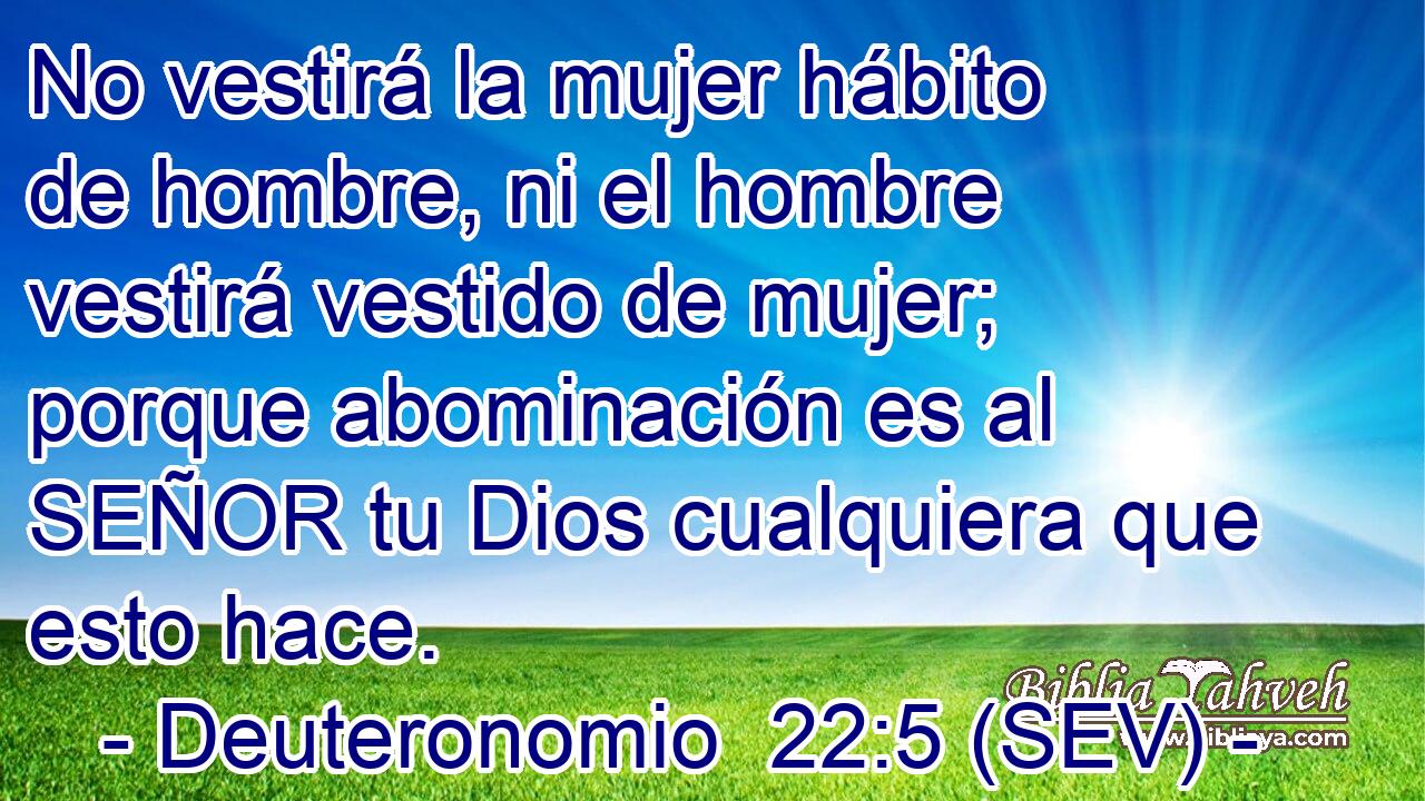 No vestirá la mujer hábito de hombre, ni el hombre vestirá vestido de mujer; porque abominación es al SEÑOR tu Dios cualquiera que esto hace.