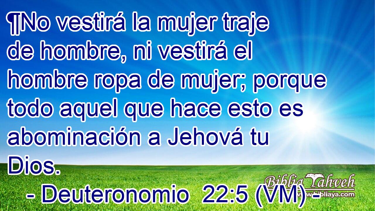  ¶No vestirá la mujer traje de hombre, ni vestirá el hombre ropa de mujer; porque todo aquel que hace esto es abominación a Jehová tu Dios. 