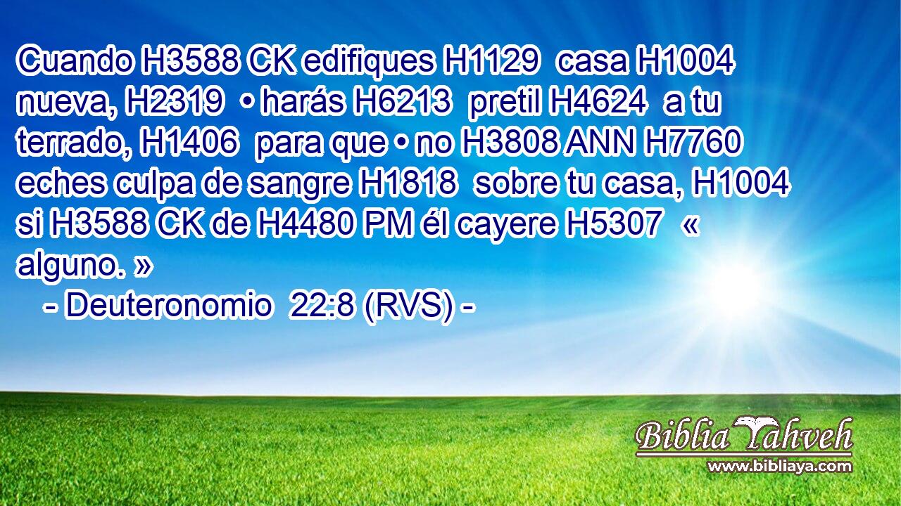 Cuando H3588 CK edifiques H1129  casa H1004  nueva, H2319  • harás H6213  pretil H4624  a tu terrado, H1406  para que • no H3808 ANN H7760 eches culpa de sangre H1818  sobre tu casa, H1004  si H3588 CK de H4480 PM él cayere H5307  « alguno. » 