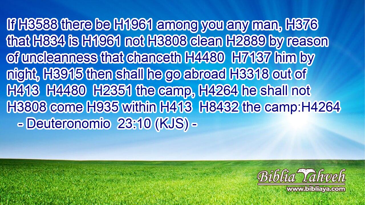 If H3588 there be H1961 among you any man, H376 that H834 is H1961 not H3808 clean H2889 by reason of uncleanness that chanceth H4480  H7137 him by night, H3915 then shall he go abroad H3318 out of H413  H4480  H2351 the camp, H4264 he shall not H3808 come H935 within H413  H8432 the camp:H4264