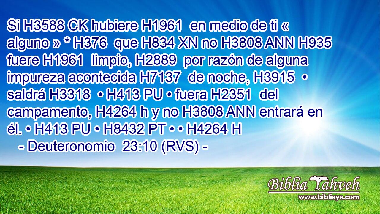 Si H3588 CK hubiere H1961  en medio de ti « alguno » * H376  que H834 XN no H3808 ANN H935 fuere H1961  limpio, H2889  por razón de alguna impureza acontecida H7137  de noche, H3915  • saldrá H3318  • H413 PU • fuera H2351  del campamento, H4264 h y no H3808 ANN entrará en él. • H413 PU • H8432 PT • • H4264 H 