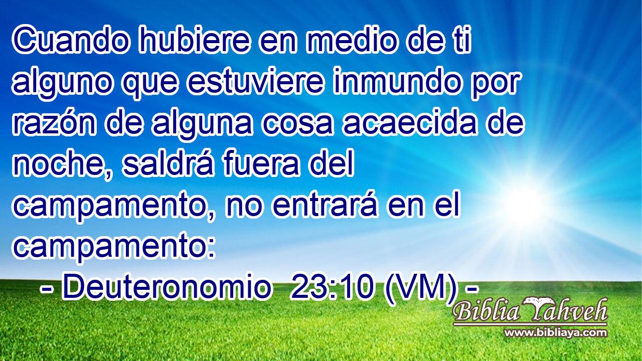  Cuando hubiere en medio de ti alguno que estuviere inmundo por razón de alguna cosa acaecida de noche, saldrá fuera del campamento, no entrará en el campamento: 