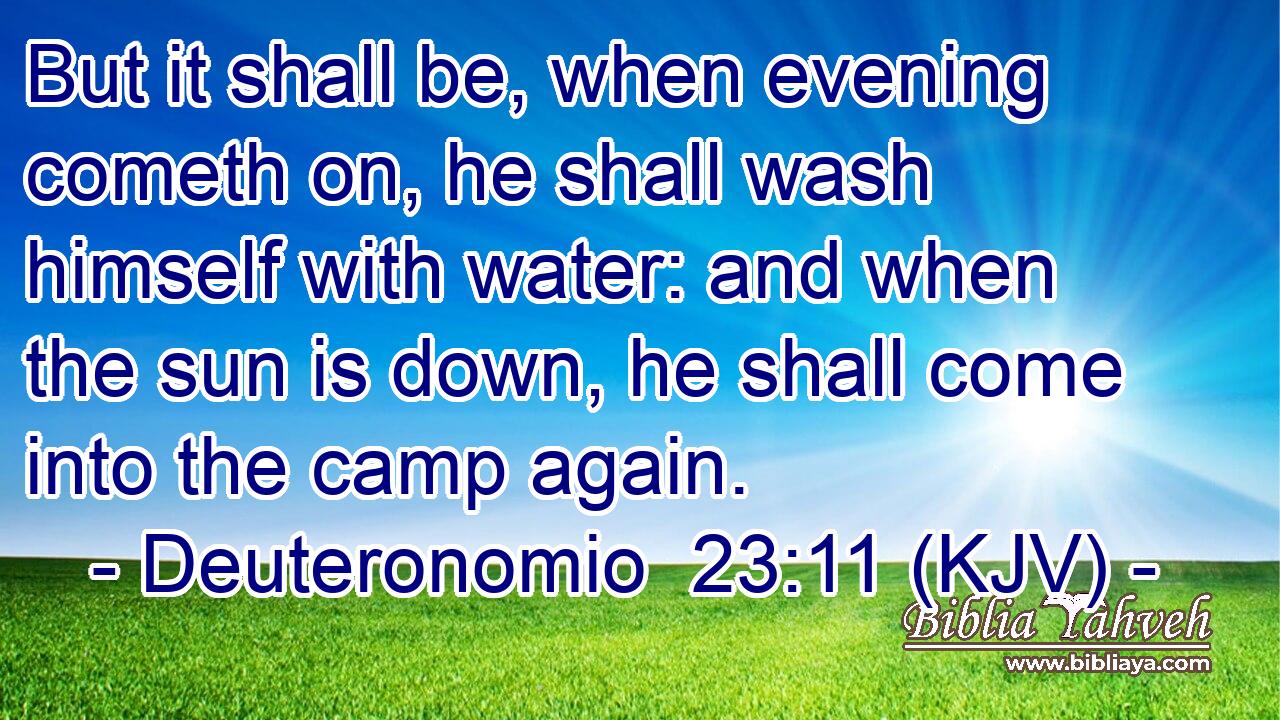But it shall be, when evening cometh on, he shall wash himself with water: and when the sun is down, he shall come into the camp again.