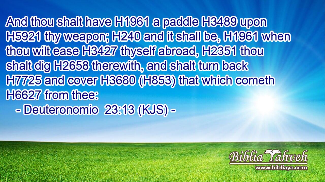 And thou shalt have H1961 a paddle H3489 upon H5921 thy weapon; H240 and it shall be, H1961 when thou wilt ease H3427 thyself abroad, H2351 thou shalt dig H2658 therewith, and shalt turn back H7725 and cover H3680 (H853) that which cometh H6627 from thee: