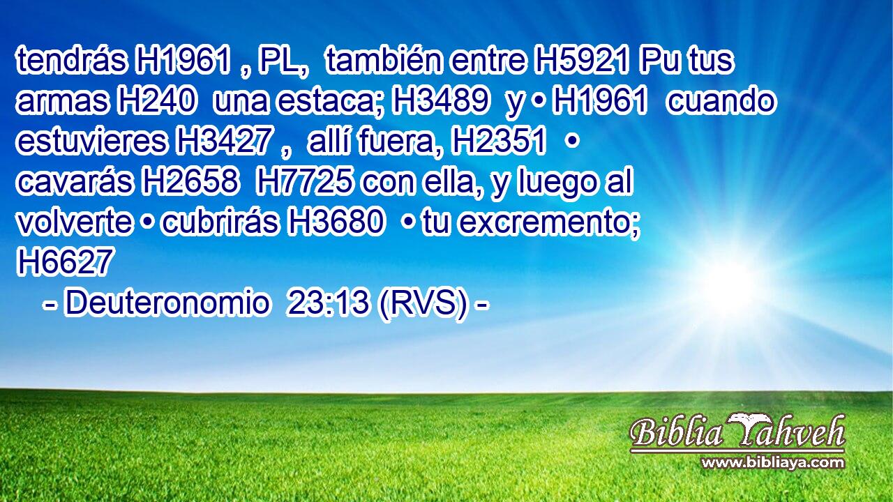 tendrás H1961 , PL,  también entre H5921 Pu tus armas H240  una estaca; H3489  y • H1961  cuando estuvieres H3427 ,  allí fuera, H2351  • cavarás H2658  H7725 con ella, y luego al volverte • cubrirás H3680  • tu excremento; H6627  