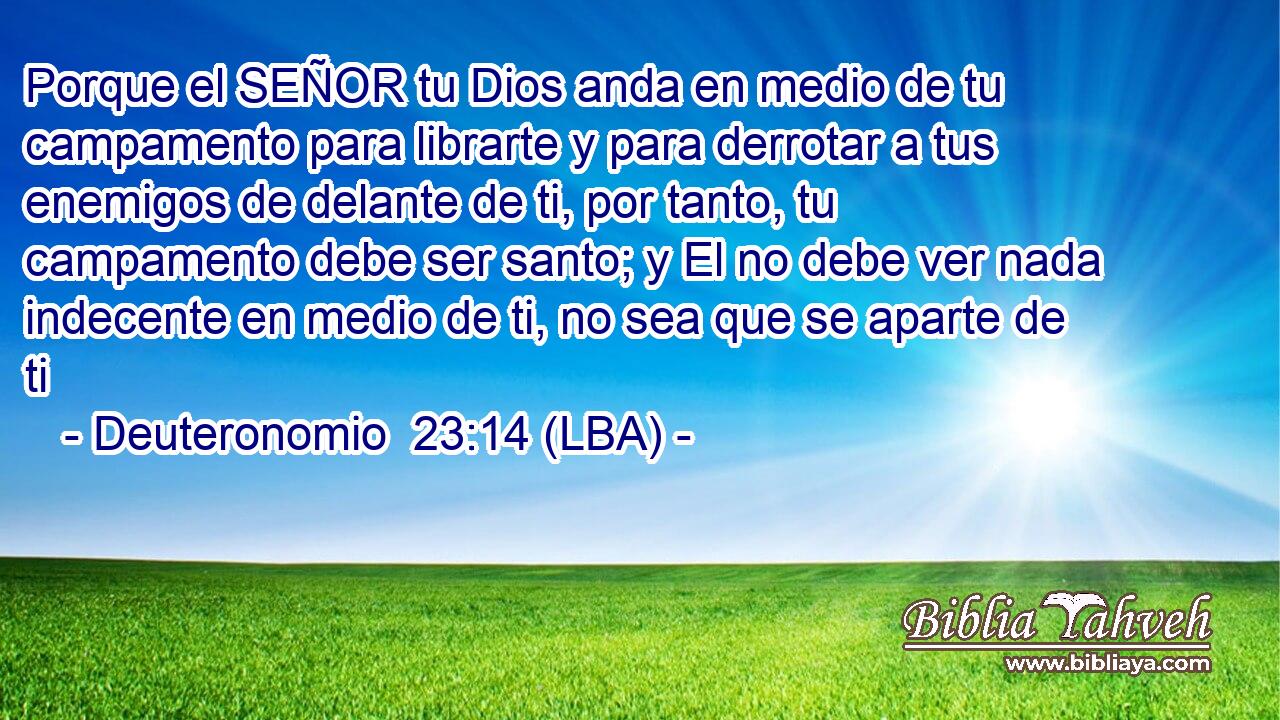 Porque el SEÑOR tu Dios anda en medio de tu campamento para librarte y para derrotar a tus enemigos de delante de ti, por tanto, tu campamento debe ser santo; y El no debe ver nada indecente en medio de ti, no sea que se aparte de ti