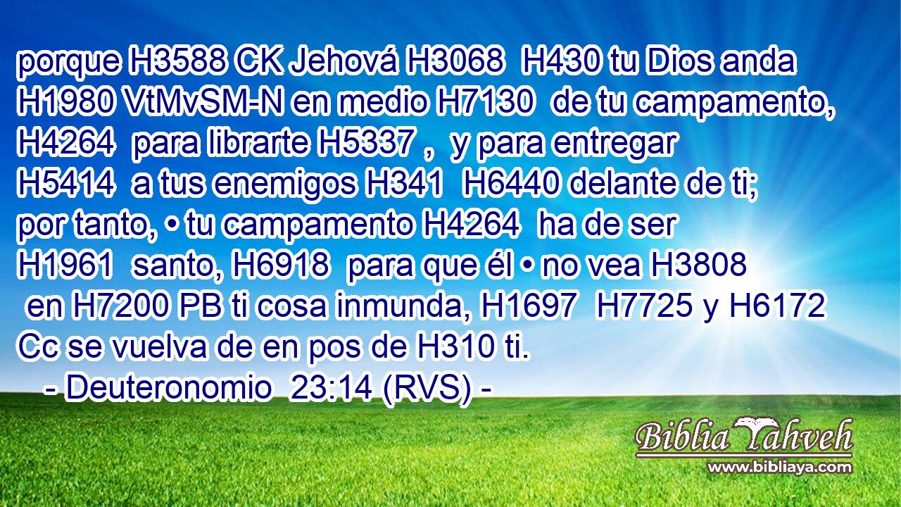 porque H3588 CK Jehová H3068  H430 tu Dios anda H1980 VtMvSM-N en medio H7130  de tu campamento, H4264  para librarte H5337 ,  y para entregar H5414  a tus enemigos H341  H6440 delante de ti; por tanto, • tu campamento H4264  ha de ser H1961  santo, H6918  para que él • no vea H3808  en H7200 PB ti cosa inmunda, H1697  H7725 y H6172 Cc se vuelva de en pos de H310 ti. 
