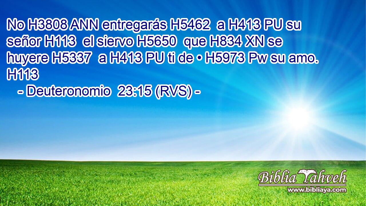 No H3808 ANN entregarás H5462  a H413 PU su señor H113  el siervo H5650  que H834 XN se huyere H5337  a H413 PU ti de • H5973 Pw su amo. H113  