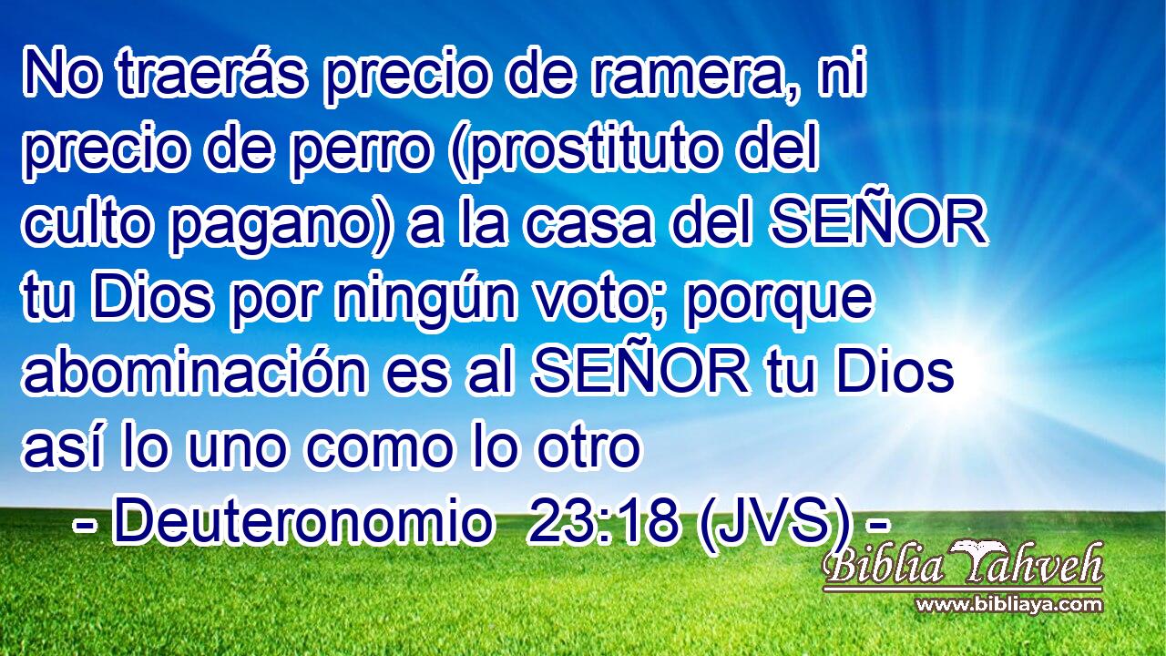 No traerás precio de ramera, ni precio de perro (prostituto del culto pagano) a la casa del SEÑOR tu Dios por ningún voto; porque abominación es al SEÑOR tu Dios así lo uno como lo otro