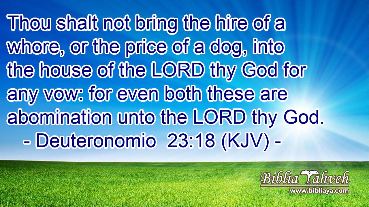 Thou shalt not bring the hire of a whore, or the price of a dog, into the house of the LORD thy God for any vow: for even both these are abomination unto the LORD thy God.