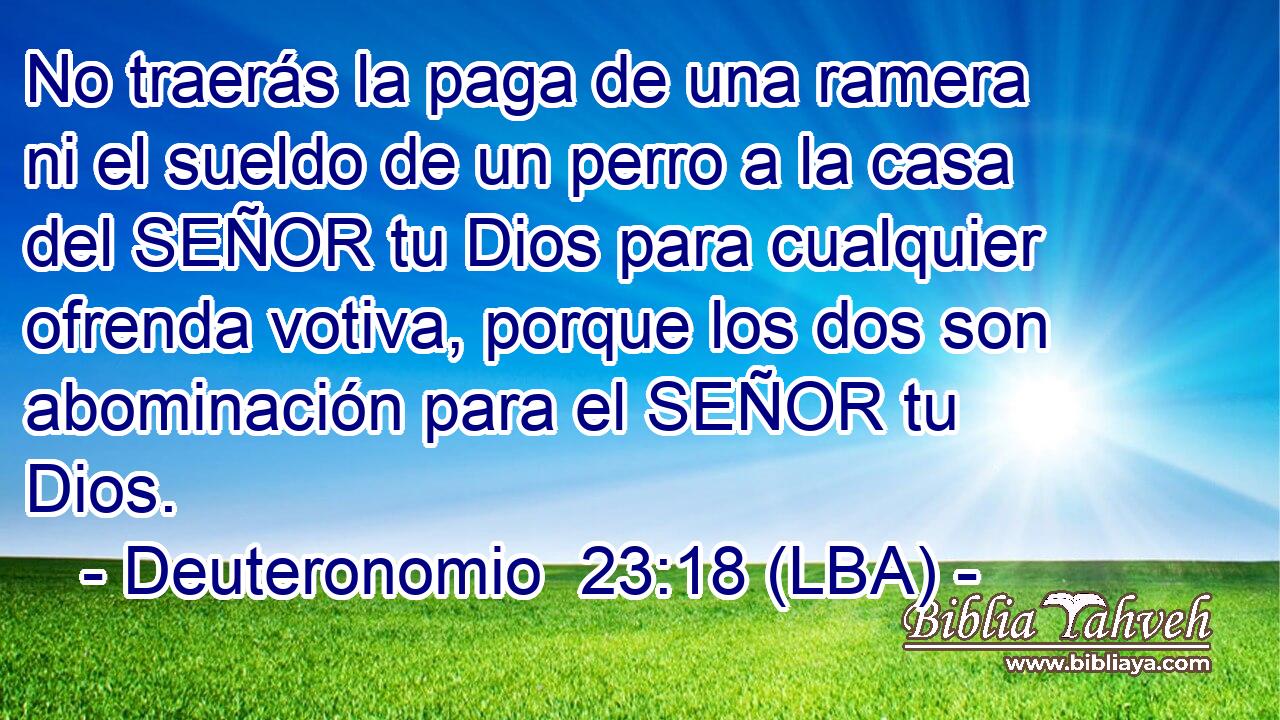No traerás la paga de una ramera ni el sueldo de un perro a la casa del SEÑOR tu Dios para cualquier ofrenda votiva, porque los dos son abominación para el SEÑOR tu Dios.