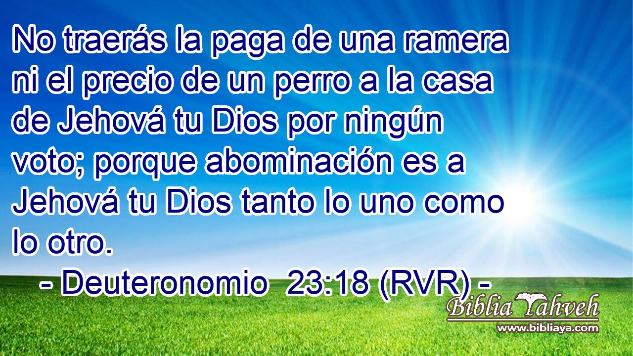 No traerás la paga de una ramera ni el precio de un perro a la casa de Jehová tu Dios por ningún voto; porque abominación es a Jehová tu Dios tanto lo uno como lo otro.