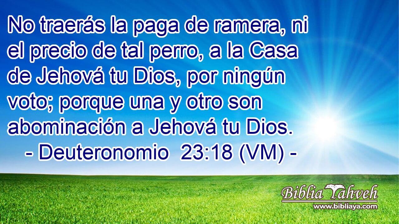  No traerás la paga de ramera, ni el precio de tal perro, a la Casa de Jehová tu Dios, por ningún voto; porque una y otro son abominación a Jehová tu Dios. 