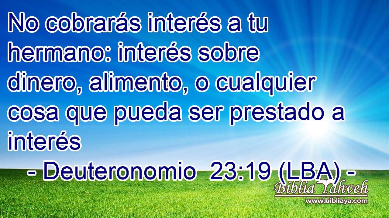 No cobrarás interés a tu hermano: interés sobre dinero, alimento, o cualquier cosa que pueda ser prestado a interés
