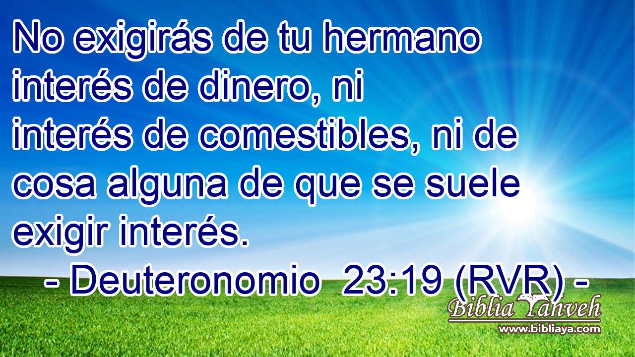 No exigirás de tu hermano interés de dinero, ni interés de comestibles, ni de cosa alguna de que se suele exigir interés.