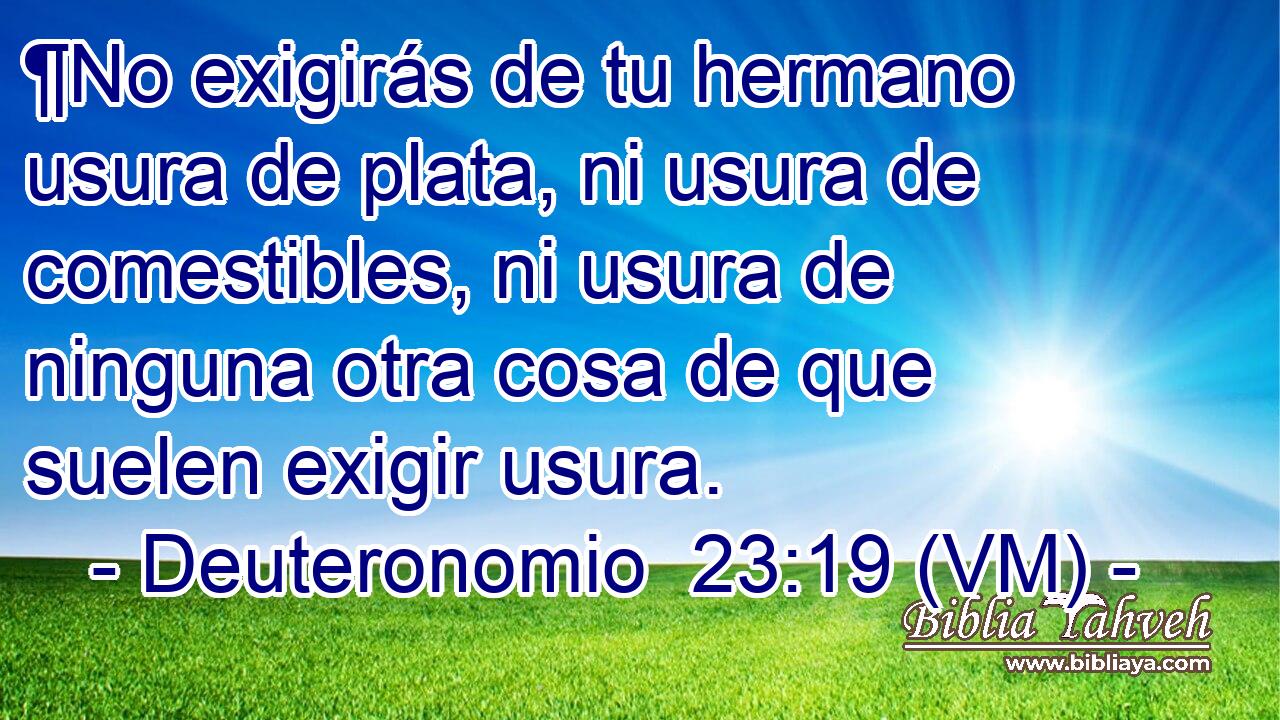  ¶No exigirás de tu hermano usura de plata, ni usura de comestibles, ni usura de ninguna otra cosa de que suelen exigir usura. 