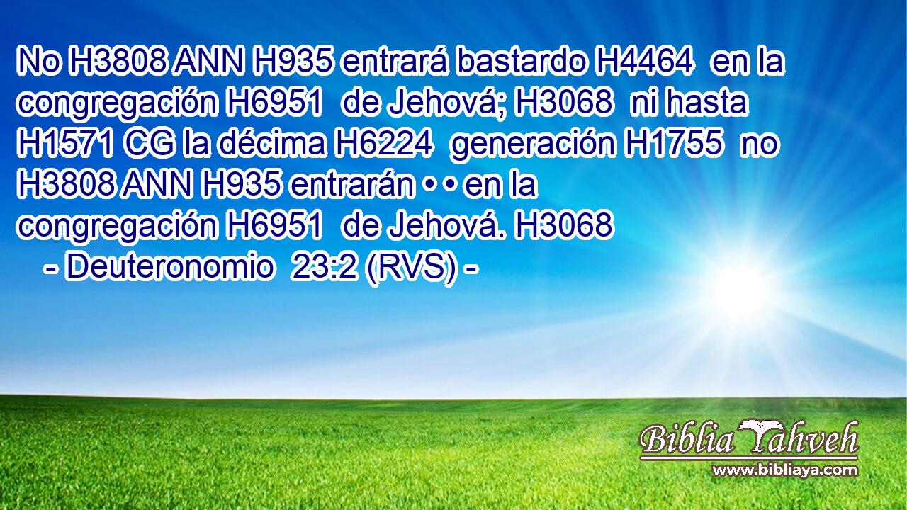 No H3808 ANN H935 entrará bastardo H4464  en la congregación H6951  de Jehová; H3068  ni hasta H1571 CG la décima H6224  generación H1755  no H3808 ANN H935 entrarán • • en la congregación H6951  de Jehová. H3068  