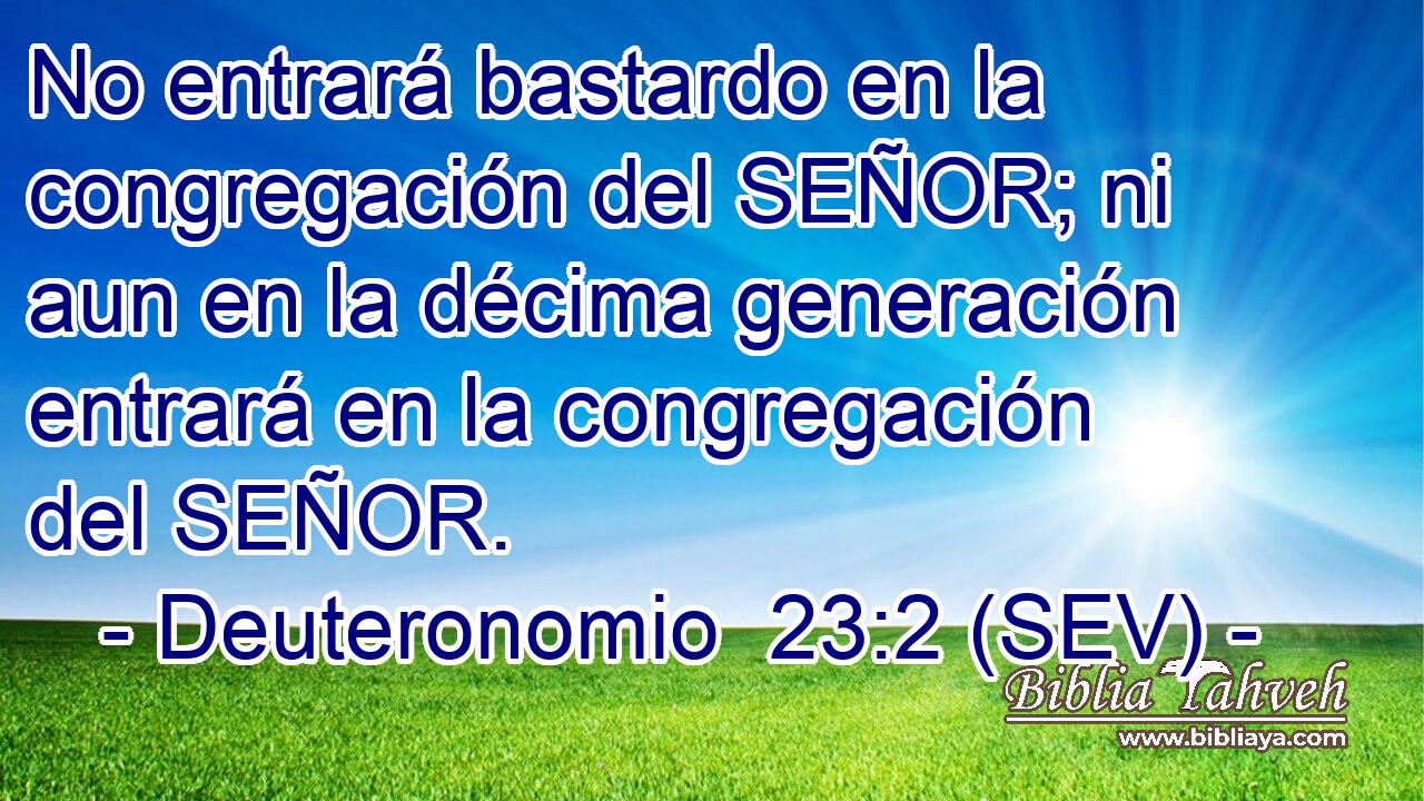 No entrará bastardo en la congregación del SEÑOR; ni aun en la décima generación entrará en la congregación del SEÑOR.