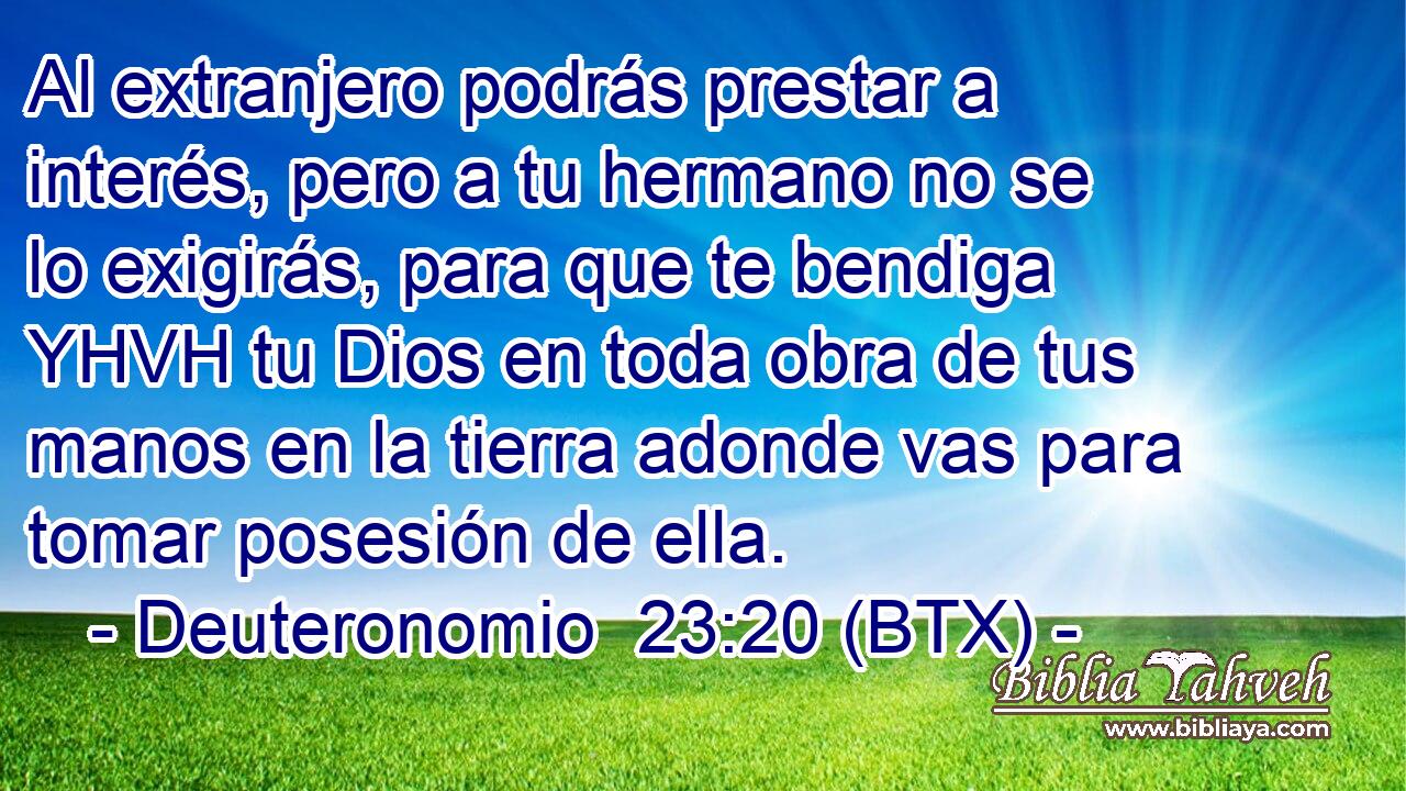 Al extranjero podrás prestar a interés, pero a tu hermano no se lo exigirás, para que te bendiga YHVH tu Dios en toda obra de tus manos en la tierra adonde vas para tomar posesión de ella.