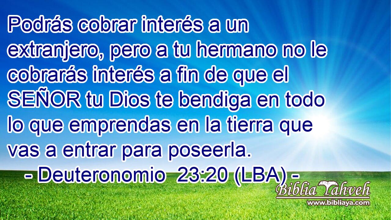 Podrás cobrar interés a un extranjero, pero a tu hermano no le cobrarás interés a fin de que el SEÑOR tu Dios te bendiga en todo lo que emprendas en la tierra que vas a entrar para poseerla.