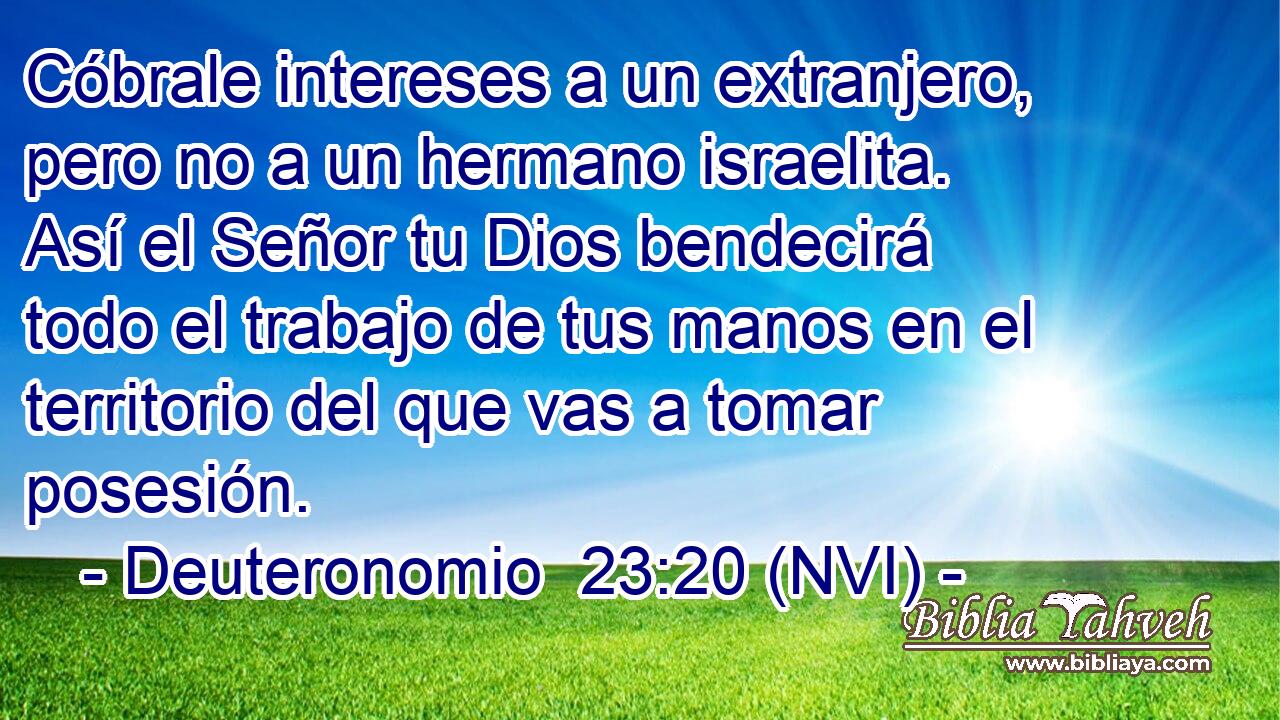 Cóbrale intereses a un extranjero, pero no a un hermano israelita. Así el Señor tu Dios bendecirá todo el trabajo de tus manos en el territorio del que vas a tomar posesión. 