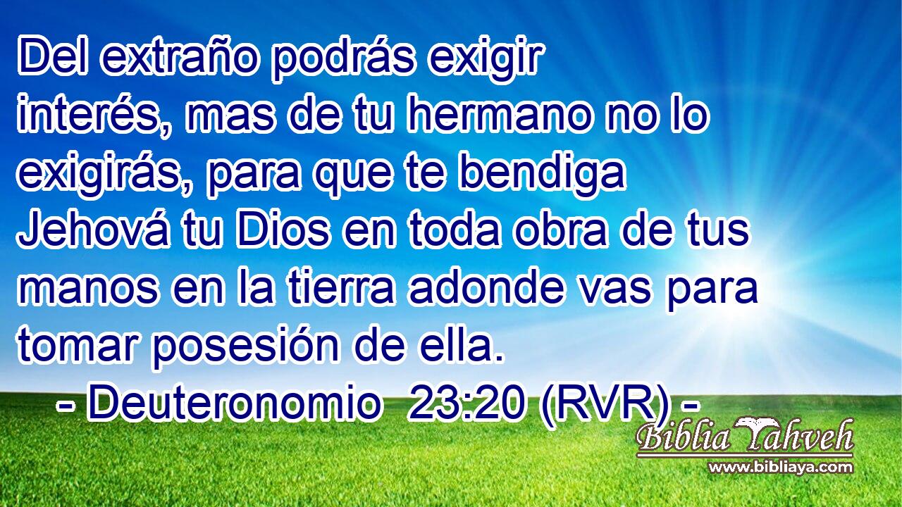 Del extraño podrás exigir interés, mas de tu hermano no lo exigirás, para que te bendiga Jehová tu Dios en toda obra de tus manos en la tierra adonde vas para tomar posesión de ella.