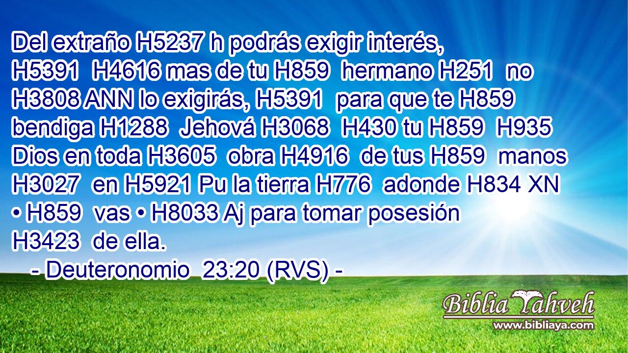 Del extraño H5237 h podrás exigir interés, H5391  H4616 mas de tu H859  hermano H251  no H3808 ANN lo exigirás, H5391  para que te H859  bendiga H1288  Jehová H3068  H430 tu H859  H935 Dios en toda H3605  obra H4916  de tus H859  manos H3027  en H5921 Pu la tierra H776  adonde H834 XN • H859  vas • H8033 Aj para tomar posesión H3423  de ella. 