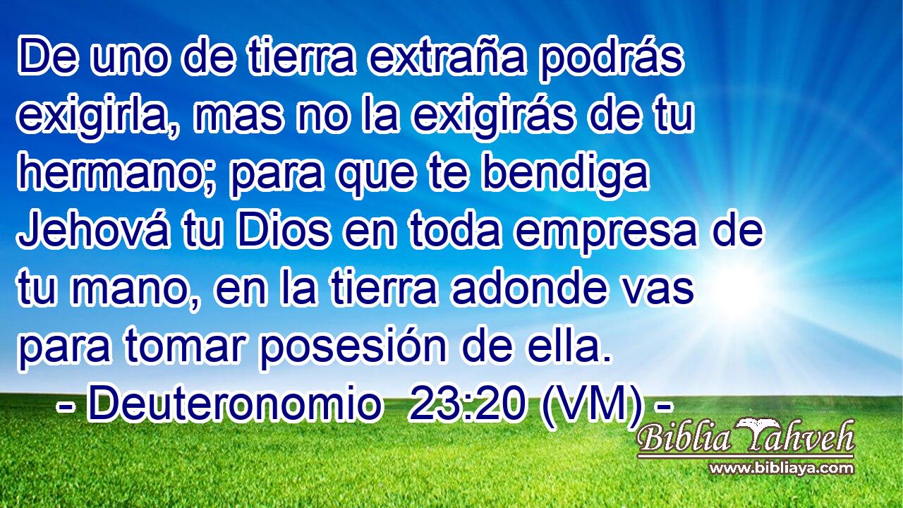  De uno de tierra extraña podrás exigirla, mas no la exigirás de tu hermano; para que te bendiga Jehová tu Dios en toda empresa de tu mano, en la tierra adonde vas para tomar posesión de ella. 